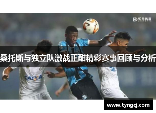 桑托斯与独立队激战正酣精彩赛事回顾与分析