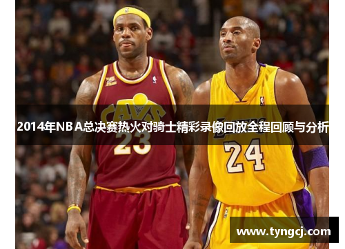 2014年NBA总决赛热火对骑士精彩录像回放全程回顾与分析